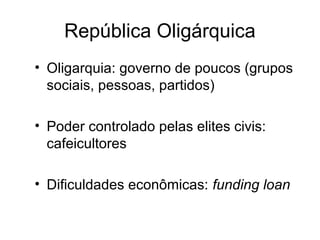 República Oligárquica 
• Oligarquia: governo de poucos (grupos 
sociais, pessoas, partidos) 
• Poder controlado pelas elites civis: 
cafeicultores 
• Dificuldades econômicas: funding loan 
 