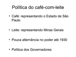 Política do café-com-leite 
• Café: representando o Estado de São 
Paulo 
• Leite: representando Minas Gerais 
• Pouca alternância no poder até 1930 
• Política dos Governadores 
 