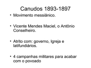 Canudos 1893-1897 
• Movimento messiânico. 
• Vicente Mendes Maciel, o Antônio 
Conselheiro. 
• Atrito com: governo, Igreja e 
latifundiários. 
• 4 campanhas militares para acabar 
com o povoado 
 
