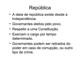República 
• A ideia de república existe desde a 
Independência. 
• Governantes eleitos pelo povo. 
• Respeito a uma Constituição. 
• Exercem o cargo por tempo 
determinado. 
• Governantes podem ser retirados do 
poder em caso de corrupção, ou outro 
tipo de crime. 
 