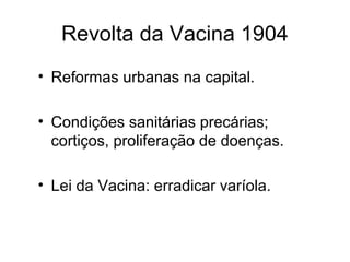 Revolta da Vacina 1904 
• Reformas urbanas na capital. 
• Condições sanitárias precárias; 
cortiços, proliferação de doenças. 
• Lei da Vacina: erradicar varíola. 
 