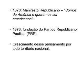 • 1870: Manifesto Republicano – “Somos 
da América e queremos ser 
americanos”. 
• 1873: fundação do Partido Republicano 
Paulista (PRP). 
• Crescimento desse pensamento por 
todo território nacional. 
 
