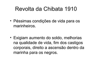 Revolta da Chibata 1910 
• Péssimas condições de vida para os 
marinheiros. 
• Exigiam aumento do soldo, melhorias 
na qualidade de vida, fim dos castigos 
corporais, direito a ascensão dentro da 
marinha para os negros. 
 