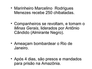 • Marinheiro Marcelino Rodrigues 
Menezes recebe 250 chibatadas. 
• Companheiros se revoltam, e tomam o 
Minas Gerais, liderados por Antônio 
Cândido (Almirante Negro). 
• Ameaçam bombardear o Rio de 
Janeiro. 
• Após 4 dias, são presos e mandados 
para prisão na Amazônia. 
 