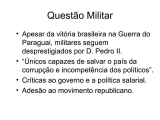 Questão Militar 
• Apesar da vitória brasileira na Guerra do 
Paraguai, militares seguem 
desprestigiados por D. Pedro II. 
• “Únicos capazes de salvar o país da 
corrupção e incompetência dos políticos”. 
• Críticas ao governo e a política salarial. 
• Adesão ao movimento republicano. 
 