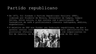 Partido republicano
• Em 1873, foi fundado o Partido Republicano Paulista (PRP),
liderado por Prudente de Morais, Bernardino de Campos, Campos
Salles, entre outros, e que contava com a participação de
fazendeiros de café e profissionais liberais (advogados, médicos,
engenheiros).
• O objetivo do PRP era fundar uma federação republicana, em que o
governo central contava viveria com a autonomia administrativa das
províncias (futuros estados). O PRP contava com simpatizantes no
Rio de Janeiro, em Minas Gerais, no Rio Grande do Sul etc.
 