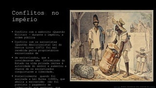Conflitos no
império
• Conflito com o exército (Questão
Militar) – durante o império, a
ordem pública
• Conflito com os escravistas
(Questão Abolicionista) Lei do
Ventre Livre (1871) foi mal
recebida pelos proprietários
escravizados de
• de escravizados, que a
consideravam uma intromissão do
Estado na vida privada imites à
autoridade do senhor e aumentou a
chance de os escravizados
conquistarem a liberdade.
• Posteriormente quando foi
assinada a Lei Áurea (1888), que
abolia a escravidão não foi
previsto o pagamento de
Esta Foto de Autor Desconhecido está licenciado em CC BY-SA
 