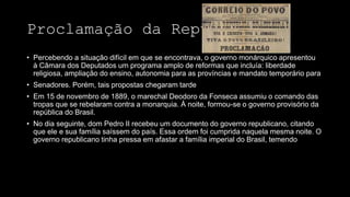 Proclamação da República
• Percebendo a situação difícil em que se encontrava, o governo monárquico apresentou
à Câmara dos Deputados um programa amplo de reformas que incluía: liberdade
religiosa, ampliação do ensino, autonomia para as províncias e mandato temporário para
• Senadores. Porém, tais propostas chegaram tarde
• Em 15 de novembro de 1889, o marechal Deodoro da Fonseca assumiu o comando das
tropas que se rebelaram contra a monarquia. À noite, formou-se o governo provisório da
república do Brasil.
• No dia seguinte, dom Pedro II recebeu um documento do governo republicano, citando
que ele e sua família saíssem do país. Essa ordem foi cumprida naquela mesma noite. O
governo republicano tinha pressa em afastar a família imperial do Brasil, temendo
 