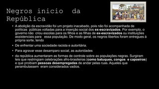 Negros inicio da
República
• A abolição da escravidão foi um projeto inacabado, pois não foi acompanhada de
políticas públicas voltadas para a inserção social dos ex-escravizados. Por exemplo, o
governo não criou escolas para os filhos e as filhas de ex-escravizados ou instituições
assistenciais para essa população. De modo geral, os negros libertos foram entregues à
própria sorte, tendo
• De enfrentar uma sociedade racista e autoritária.
• Para agravar esse desamparo social, as autoridades
• da república aumentaram as formas de controle sobre as populações negras. Surgiram
leis que restringiam celebrações afro-brasileiras (como batuques, congos e capoeiras)
e que proibiam pessoas desempregadas de andar pelas ruas. Aqueles que
perambulassem eram considerados vadios.
 