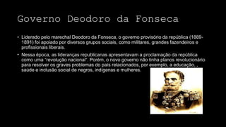 Governo Deodoro da Fonseca
• Liderado pelo marechal Deodoro da Fonseca, o governo provisório da república (1889-
1891) foi apoiado por diversos grupos sociais, como militares, grandes fazendeiros e
profissionais liberais.
• Nessa época, as lideranças republicanas apresentavam a proclamação da república
como uma “revolução nacional”. Porém, o novo governo não tinha planos revolucionário
para resolver os graves problemas do país relacionados, por exemplo, a educação, ,
saúde e inclusão social de negros, indígenas e mulheres.
 