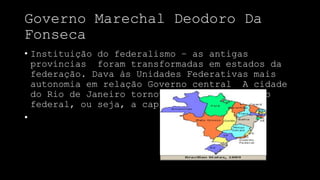 Governo Marechal Deodoro Da
Fonseca
• Instituição do federalismo – as antigas
províncias foram transformadas em estados da
federação. Dava às Unidades Federativas mais
autonomia em relação Governo central A cidade
do Rio de Janeiro tornou-se sede do governo
federal, ou seja, a capital da república.
•
 