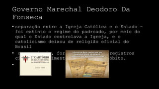 Governo Marechal Deodoro Da
Fonseca
• separação entre a Igreja Católica e o Estado –
foi extinto o regime do padroado, por meio do
qual o Estado controlava a Igreja, e o
catolicismo deixou de religião oficial do
Brasil
• consequência, foram criados os registros
civis de nascimento, casamento e óbito.
•
 