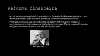 Reforma financeira
• No início do governo provisório, o ministro da Fazenda Rui Barbosa (elaborou uma
reforma financeira para estimular, sobretudo, o desenvolvimento industrial.
• Para isso, autorizou que alguns bancos emitissem dinheiro (papel-moeda) e
concedessem empréstimos para a fundação de empresas. Porém, essa reforma não
atingiu o resultado esperado por três fatores principais.
Rui Barbosa
 