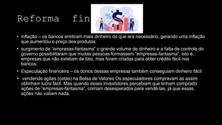 Reforma financeira
• inflação – os bancos emitiram mais dinheiro do que era necessário, gerando uma inflação
que aumentou o preço dos produtos.
• surgimento de “empresas-fantasma” o grande volume de dinheiro e a falta de controle do
governo possibilitaram que muitas pessoas formassem “empresas-fantasma”, isto é,
empresas que não existiam de fato, mas foram criadas para obter crédito fácil nos
bancos;
• Especulação financeira – os donos dessas empresas também conseguiam dinheiro fácil
• vendendo ações (cotas) na Bolsa de Valores Os especuladores compravam as assim
obtinham lucro fácil. Mas quando esses investidores percebiam que tinham comprado
ações de “empresas-fantasma”, corriam desesperados para vendê-las, já que essas
ações não valiam nada.
 