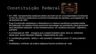 Constituição federal 1891
• Em 1890, representantes estaduais eleitos reuniram-se em uma Assembleia Constituinte
no Rio de Janeiro e elaboraram a primeira Constituição da república, promulgada em 24
de fevereiro de 1891.
• Essa Constituição estabeleceu o federalismo e o sistema republicano presidencialista.
Na federação, os estados tinham autonomia para eleger seu presidente (atual governado
seus deputados estaduais as leis brasileira previa os 3 poderes executivo , legislativo ,
judiciário
• A constituição de 1891 revogava que o estado brasileiro seria laico os habitantes
desse país teriam liberdade religiosa independente do culto .
• A constituição garantia aboliu o voto censitário brasileiros acima 21 anos poderiam
votar .
• Analfabetos, mulheres, de ordens religiosas ficaram proibidos de votar
 