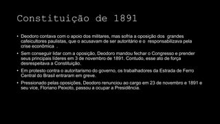 Constituição de 1891
• Deodoro contava com o apoio dos militares, mas sofria a oposição dos grandes
cafeicultores paulistas, que o acusavam de ser autoritário e o responsabilizava pela
crise econômica .
• Sem conseguir lidar com a oposição, Deodoro mandou fechar o Congresso e prender
seus principais líderes em 3 de novembro de 1891. Contudo, esse ato de força
desrespeitava a Constituição.
• Em protesto contra o autoritarismo do governo, os trabalhadores da Estrada de Ferro
Central do Brasil entraram em greve.
• Pressionado pelas oposições, Deodoro renunciou ao cargo em 23 de novembro e 1891 e
seu vice, Floriano Peixoto, passou a ocupar a Presidência.
 