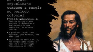 Os ideais
republicano
começou a surgir
no período
colonial
brasileiro
• Antes da independência do
Brasil, muitos grupos
sociais já defendiam a
implantação de uma
república. De maneira
difusa,
• a proposta republicana
apareceu, por exemplo, nas
rebeliões
• coloniais do século XVIII,
nas Conjurações Baiana e
Mineira e na Revolução
Pernambucana de 1817.
Esta Foto de Autor Desconhecido está licenciado em CC BY-SA
 