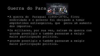 Guerra do Paraguai
• A guerra do Paraguai (1864-1870), ficou
endividado e o governo foi obrigado a tomar
empréstimos estrangeiros, que gerou um aumento
dos impostos.
• Os militares, por sua vez, saíram da guerra com
grande prestígio e também passaram a exigir
maior participação política.
• grande prestígio e também passaram a exigir
maior participação política.
 
