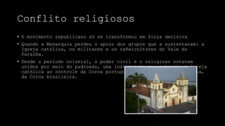 Conflito religiosos
• O movimento republicano só se transformou em força decisiva
• Quando a Monarquia perdeu o apoio dos grupos que a sustentavam: a
Igreja católica, os militares e os cafeicultores do Vale do
Paraíba.
• Desde o período colonial, o poder civil e o religioso estavam
unidos por meio do padroado, uma instituição que submetia a Igreja
católica ao controle da Coroa portuguesa e, após a independência,
da Coroa brasileira.
 