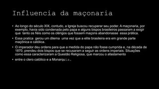 Influencia da maçonaria
• Ao longo do século XIX, contudo, a Igreja buscou recuperar seu poder. A maçonaria, por
exemplo, havia sido condenada pelo papa e alguns bispos brasileiros passaram a exigir
que tanto os fiéis como os clérigos que fossem maçons abandonasse essa prática.
• Essa pratica gerou um dilema uma vez que a elite brasileira era em grande parte
maçônica e católica.
• O imperador deu ordens para que a medida do papa não fosse cumprida e, na década de
1870, prendeu dois bispos que se recusaram a seguir as ordens imperiais. Situações
como essa caracterizaram a Questão Religiosa, que marcou o afastamento
• entre o clero católico e a Monarquia.
 