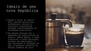 Ideais de uma
nova República
• Desde o final do século
XIX, fatores políticos,
econômicos, sociais e
culturais acarretaram
grandes transformações na
sociedade brasileira.
• Um desses fatores foi a
expansão da cafeicultura no
Brasil. Nessa época, o café
tornou-se o nosso principal
produto de exportação, o
que favoreceu a formação de
uma oligarquia cafeeira na
Região sudeste do país
 