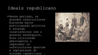 Ideais republicano
• Nesse período, os
grandes cafeicultores
buscavam maior
participação política
e estavam
insatisfeitos com o
governo monárquico.
Eles criticavam
abertamente o
imperador os
cafeicultores queriam
a implantação do
sistema republicano .
 
