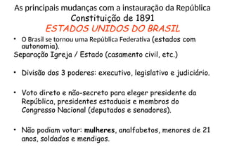 As principais mudanças com a instauração da República
Constituição de 1891
ESTADOS UNIDOS DO BRASIL
• O Brasil se tornou uma República Federativa (estados com
autonomia).
Separação Igreja / Estado (casamento civil, etc.)
• Divisão dos 3 poderes: executivo, legislativo e judiciário.
• Voto direto e não-secreto para eleger presidente da
República, presidentes estaduais e membros do
Congresso Nacional (deputados e senadores).
• Não podiam votar: mulheres, analfabetos, menores de 21
anos, soldados e mendigos.
 