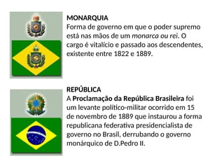 MONARQUIA
Forma de governo em que o poder supremo
está nas mãos de um monarca ou rei. O
cargo é vitalício e passado aos descendentes,
existente entre 1822 e 1889.
REPÚBLICA
A Proclamação da República Brasileira foi
um levante político-militar ocorrido em 15
de novembro de 1889 que instaurou a forma
republicana federativa presidencialista de
governo no Brasil, derrubando o governo
monárquico de D.Pedro II.
 