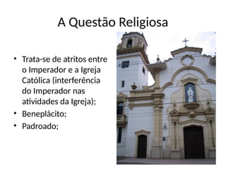 A Questão Religiosa
• Trata-se de atritos entre
o Imperador e a Igreja
Católica (interferência
do Imperador nas
atividades da Igreja);
• Beneplácito;
• Padroado;
 