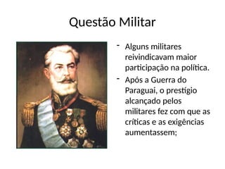 Questão Militar
- Alguns militares
reivindicavam maior
participação na política.
- Após a Guerra do
Paraguai, o prestígio
alcançado pelos
militares fez com que as
críticas e as exigências
aumentassem;
 