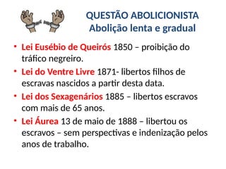 QUESTÃO ABOLICIONISTA
Abolição lenta e gradual
• Lei Eusébio de Queirós 1850 – proibição do
tráfico negreiro.
• Lei do Ventre Livre 1871- libertos filhos de
escravas nascidos a partir desta data.
• Lei dos Sexagenários 1885 – libertos escravos
com mais de 65 anos.
• Lei Áurea 13 de maio de 1888 – libertou os
escravos – sem perspectivas e indenização pelos
anos de trabalho.
 