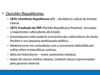 • Questão Republicana:
– 1870: Manifesto Republicano (RJ) – dissidência radical do Partido
Liberal.
– 1873: Fundação do PRP (Partido Republicano Paulista), vinculado
a importantes cafeicultores do Estado.
– Descompasso entre poderio econômico dos cafeicultores do Oeste
Paulista e sua pequena participação política.
– Abolicionismo em contradição com o escravismo defendido por
velhas elites aristocráticas cariocas.
– Idéia do Federalismo – maior autonomia estadual.
– Apoio de classes médias urbanas, também pouco representadas
pelo governo imperial.
 