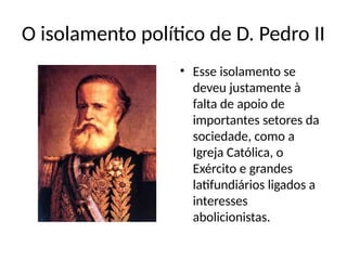 O isolamento político de D. Pedro II
• Esse isolamento se
deveu justamente à
falta de apoio de
importantes setores da
sociedade, como a
Igreja Católica, o
Exército e grandes
latifundiários ligados a
interesses
abolicionistas.
 