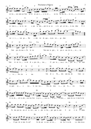 &
65
œ œ œ œ œ œ œ œ
œ œ
en tes aos mais po bres às cri
C G
œ œ œ œœ œ œ œ ‰ œ œ
an ças e a vo cê no tra
F C
œ œ œ œ œ œ œœ œ ‰ œ œ
ba lho na es co o la com os
F C
&
68
œ œ œ œ œ œ œ ‰ œ œ
jo vens e no la zer a jun
D G
œ œ œ œ œ œ œ ‰ œ œ
ta dos por Je su us a le
F C
œ œ œ œ œ œ œ ‰ œ œ
gri aIé tes te mu nhar É vi
F C
& 42 44
71 œ œ œ œ œ œ œ .œ ‰ œ œ
ver o e van ge lho e não
F C
œ œ œ œ œ œ œ œ œ œ
ter do que seIen ver go nhar
D G
œ œ œ
& 4
4
74
.œ œ œ œ œ
J
œ
Vem pro cla mar a Pa
C G
œ œ ˙ Œ
la vra
Am Em
œ œ œ œ
J
œ œ œ œ
Tem mui ta gen te pre ci
F C
œ œ œ œ œ œ ˙
san do es cu tar
F G
&
78
.œ
J
œ œ œ œ œ œ
Vem in sis ta to do
C G
œ œ œ œ œ œ œ
di a pro cla ma
Am F
œ œ œ œ œ œ œ œ œ œ œ œ
O por tu naIeIi no por tu na men
Dm F
&
81
œ œ œ œ œ œ
te Pro cla a
F F G
˙ Œ ‰. R
œ
ma Um
C F
œ œ œ œ œ œ œ .œ ≈
œ œ
di a Pe dro sem me do Com co
Bb F
&
84
œ œ œ œ œ œ œ œ œ œ œ ≈ œ œ
ra gem su a voz le van tou Pro cla
C
.œ œ œ œ œ œ .œ ‰ œ œ
mou a pa la vra EIa his
Bb F
&
86
œ œ œ œ œ œ œ œ œ œ‰ j
œ
tó ria da sal va ção con tou Con
C
œ œ œ œ œ œ œ œ œ œ œ œ
ta gi a ram se os co ra ções
Bb F
J
œ ‰ œ œ œ œ œ œ œ
quan do ou vi ram fa lar
G
&
89
≈
œ œ œ œ œ œ œ œ œ œ œ
To dos jun tos em al ta voz aos a
Bb F
œ œ œ œ œ œ œ .œ ‰
j
œ
pós to los per gun ta ram E
C
.œ
J
œ œ œ œ
nó ó ós ir mãos
Bb F
&
92
œ œ œ œ œ œ œ
J
œ ‰
O que de ve mos fa zer?
G
‰ œ œ .œ œ œ œ œ
J
œ ‰
Ca da um se con ver ter
Bb F
œ œ œ œ .œ ‰ œ œ œ
ser ba ti za do eIo dom doIes
G
3Proclamar a Palavra
 
