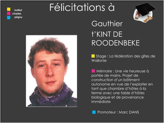 Gauthier  t’KINT DE ROODENBEKE Stage : La fédération des gîtes de Wallonie Mémoire : Une vie heureuse à portée de mains. Projet de construction d’un bâtiment  autonome en vue de l’exploiter en tant que chambre d’hôtes à la ferme avec une table d’hôtes biologique et de provenance immédiate  Promoteur : Marc DANS  Félicitations à institut charles  péguy 