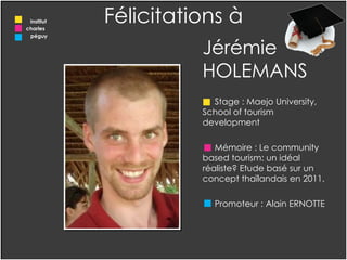 Jérémie HOLEMANS Stage : Maejo University, School of tourism development  Mémoire : Le community based tourism: un idéal réaliste? Etude basé sur un concept thaïlandais en 2011. Promoteur : Alain ERNOTTE Félicitations à institut charles  péguy 