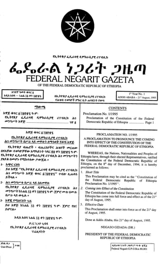 , .
"
~~
~~
fh.:"r-kf 4..J?.t-I'e JllfPht-f.f'e ~Tflt.h
&..Yo &.IA ",;J ~ T ,;JIt fI)
FEDERAL NEGARIT GAZET A
OF THE FEDERAL DEMOCRATIC REPUBLIC OF ETHIOPIA
h'1.~ 'lID"" 4c'l'C Ii
hJlia hnq - ~m(a. Hi +,liifn
1'1Year No.1
ADDIS ABABA - 21sl
August, 1995
Oh.""f-A'.f ~1v~"f£ Jl'fPh~l1..ff£ ~TllA.h
f ih1l1l "'fDt]f-:f ,..he 0."" II1q<t~"" ffDlI)
CONTENTS
Of/{&65J.
l't'P~ ~1"C Ii/Iiifit1 ,.9".
fh.:"fkf 4..1.t-I'e Jl'fDht-f.f'e ~Tflt.h :11.,
00'","":" l't'P~ .,'" Ii
Proclamation No. 1/1995
Proclamation of the Constitution of the Federal
Democratic Republic of Ethiopia
""""""'"''''
Page 1
l'tCP~ck1"CIi/Iiifit1
fh.:,.r-kf 4..1.t-I'e JllfPht-f.f'e ~Tflt.h
ih., 00'","":" o"..t- If, ooCPI-, "",I1mc}> fmll) l'tCP~
fh.:"r-kf flth.C':f . flth.~{tP:f1j" ihllP:f OOCmm-
:Ol:fm- .,.mi]r-;F:fm- l't",i]f,~:" ..,~C flit.,., Iitfft ,.9".
fh.:"r-kf 4..J?.t-I'e Jl 'fDht-f.f'e ~Tflt.h :11100'","":'"
f~"~ OOOtl'). f"th"'"m- '+m-~A II
i1. l't6f.1'CC6it
f,tJ l't'P~ "fh.:"r-kf 4..J?.t-I'e JllfPht-f.f'e ~Tflt.h
ih., 00'","":" l't'P~ 'h1"C Ii/Iiifit1" .,.flt- t.m.,.it
f,:flA II
2. ih1 00'",,,..-1: O"..t- If, it"ooCPI-
fh.:"r-kf 4..1.t-I'e JllfPht-f.f'e ~Tflt.h ih.,
00'","":" h~"''''' I~
.,., Iiifit1 ,.9"'1.9"C' 00-1-000-1-
0".. t- If, m-~A I:
3. l't'P:( f"'J~Ij"O:" 1.H.
f,tJ l't'P~ h~"''''' I~ .,., Iiifif1 ,.9". 1.9"C' f~1j"
3.
f,tI'lj" All
l'tJlit l't01) ~"'lI. I~ .,., Iiifif1 ,.9".
p./C ~;J(t 1.~~
fh.:"r-kf 4..1.t-I'e JllfPht-f.f'e ~Tflt.h
T~H.~':"
,
n~ ., ;J
}. . . 9'00
Dmt Pnce
PROCLAMA nON NO. 1/1995
A PROCLAMATION TO PRONOUNCE THE COMING
INTO EFFECT OF THE CONSTITUTION OF THE
FEDERAL DEMOCRATIC REPUBLIC OF ETHIOPIA
WHEREAS, the Nations, Nationalities and Peoples of
Ethiopia have, through their elected Representatives, ratified
the Constitution of the Federal Democratic Republic of
Ethiopia, on the 8thday of December, 1994; it is hereby
proclaimed as follows:
1. Short Title
This Proclamation may be cited as the' 'Constitution of
the Federal Democratic Republic of Ethiopia
Proclamation No. 1/1995".
2. Coming into Effect of the Constitution
The Constitution of the Federal Democratic Republic of
Ethiopia has come into full force and effect as of the 21sl
day of August, 1995.
Effective Date
This Proclamation shall enter into force as of the 21sl
day
of August, 1995.
Done at Addis Ababa, this 21stday of August, 1995.
NEGASO GIDADA (DR.)
.
PRESIDENT OF THE FEDERAL DEMOCRATIC
REPUBLIC OF ETHIOPIA
t..1..t-A ~;Jt"', ;JH.1fJ
T'''''+'' ii'a:;i
Federal Negarit a.p.G.Box 80,001
 