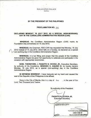 ..:.
.-



                                               MALACANAN            PALACE
                                                           MANILA




                             BY THE PRESIDENT OF THE PHILIPPINES


                                               PROCLAMATION            NO. 391


           DECLARING MONDAY~-·"16 ~~ULY 2012, AS A SPECIAL (NON-WORKING)
                DAY IN THE G()RDILLf:~ ADMINISTRATIVE REGION (CAR)
                                .•.. "'.-:.~
                                                   . "-"




                 WHEREAS, the Cordillera Administrative                       Region   (CAR)    marks    its
           Foundation Day anniversary on 15 July 2012;

                WHeREAS, the Chairman, ROe-CAR has requested that Monday, 16 July
     ( . 2012 instead of 15 July 2012, which falls on a Sunday, be declared as a special
     J V non-working day in the Cordillera Administrative Region;


                  WHEREAS; it is but fitting and proper that the people of the Cordillera
           Administrative Region be given full opportunity to celebrate and participate in the
           occasion with appropriate ceremonies.·                            .

                 NOW, THEREFORE, I, PAQUITO N. OCHOA JR., Executive Secretary,
           by authority of His Excellency, BENIGNO S. AQUINO Ill, do hereby declare
           Monday, 16 July 2012,. ·as a special (non-working) day in the Cordillera
           Administrative Region.

                  IN WITNESS WHEREOF, I have hereunto set my hand and caused. the
           seal of the Republic of the Philippines to be affixed.

                  Done in the City of Manila, this29th              day of   May       , in the year of Our
           Lord, Two Thousand and Twelve.                                                                            .   .




                                                                     By authority of the President:




                                                                             CERTIfiED CtlPy .
                                                                                                        s:;;: .
                                                                                             MAH~ANno M. DlMAANOAL
                                                                                                      DlRECTORfV
                                                                                               MALACARANG REtORnS OFFI
 