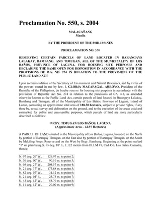 Proclamation No. 550, s. 2004
MALACAÑANG
Manila
BY THE PRESIDENT OF THE PHILIPPINES
PROCLAMATION NO. 550
RESERVING CERTAIN PARCELS OF LAND LOCATED IN BARANGAYS
LALAKAY, BAMBANG, AND TIMUGAN, ALL OF THE MUNICIPALITY OF LOS
BAÑOS, PROVINCE OF LAGUNA, FOR HOUSING SITE PURPOSES AND
DECLARING THE SAME OPEN FOR DISPOSITION IN ACCORDANCE WITH THE
PROVISIONS OF R.A. NO. 274 IN RELATION TO THE PROVISIONS OF THE
PUBLIC LAND ACT
Upon recommendation of the Secretary of Environment and Natural Resources, and by virtue of
the powers vested in me by law, I, GLORIA MACAPAGAL ARROYO, President of the
Republic of the Philippines, do hereby reserve for housing site purposes in accordance with the
provisions of Republic Act No. 274 in relation to the provisions of CA 141, as amended
otherwise known as the Public Land Act, certain parcels of land located in Barangays Lalakay,
Bambang and Timugan, all of the Municipality of Los Baños, Province of Laguna, Island of
Luzon, containing an approximate total area of 188.30 hectares, subject to private rights, if any
there be, actual survey and delineation on the ground, and to the exclusion of the areas used and
earmarked for public and quasi-public purposes, which parcels of land are more particularly
described as follows:
BRGY. TIMUGAN LOS BAÑOS, LAGUNA
(Approximate Area – 42.97 Hectares)
A PARCEL OF LAND situated in the Municipality of Los Baños, Laguna, bounded on the North
by portion of Barangay Timugan, on the East also by portion of Barangay Timugan, on the South
by Makiling Forest Reserve and on the West by Brgy. Bambang. Beginning at the point marked
“1″ on plan being S. 05 deg. 10′ E., 1,122 meters from BLLM #1, Cad 450, Los Baños Cadastre,
thence:
N. 07 deg. 20′ W., 129.97 m. to point 2;
N. 30 deg. 00′ W., 90.10 m. to point 3;
N. 05 deg. 27′ W., 204.57 m. to point 4;
N. 21 deg. 37′ W., 173.68 m. to point 5;
N. 82 deg. 07′ W., 31.12 m. to point 6;
N. 21 deg. 04′ E., 25.73 m. to point 7;
N. 43 deg. 12′ W., 55.70 m. to point 8;
N. 11 deg. 12′ W., 20.00 m. to point 9;
 