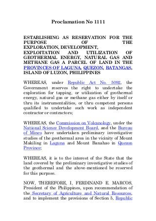 Proclamation No 1111
ESTABLISHING AS RESERVATION FOR THE
PURPOSE OF THE
EXPLORATION, DEVELOPMENT,
EXPLOITATION AND UTILIZATION OF
GEOTHERMAL ENERGY, NATURAL GAS AND
METHANE GAS A PARCEL OF LAND IN THE
PROVINCES OF LAGUNA, QUEZON, BATANGAS,
ISLAND OF LUZON, PHILIPPINES
WHEREAS, under Republic Act No. 5092, the
Government reserves the right to undertake the
exploration for tapping, or utilization of geothermal
energy, natural gas or methane gas either by itself or
thru its instrumentalities, or thru competent persons
qualified to undertake such work as independent
contractor or contractors;
WHEREAS, the Commission on Volcanology, under the
National Science Development Board, and the Bureau
of Mines have undertaken preliminary investigative
studies of the geothermal area in the vicinity of Mount
Makiling in Laguna and Mount Banahao in Quezon
Province;
WHEREAS, it is to the interest of the State that the
land covered by the preliminary investigative studies of
the geothermal and the above-mentioned be reserved
for this purpose.
NOW, THEREFORE, I, FERDINAND E. MARCOS,
President of the Philippines, upon recommendation of
the Secretary of Agriculture and Natural Resources,
and to implement the provisions of Section 5, Republic
 