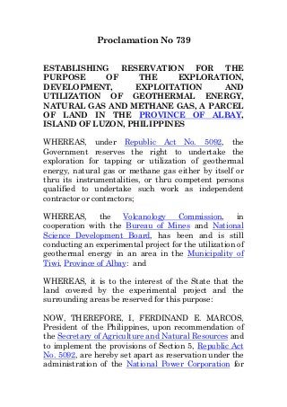 Proclamation No 739
ESTABLISHING RESERVATION FOR THE
PURPOSE OF THE EXPLORATION,
DEVELOPMENT, EXPLOITATION AND
UTILIZATION OF GEOTHERMAL ENERGY,
NATURAL GAS AND METHANE GAS, A PARCEL
OF LAND IN THE PROVINCE OF ALBAY,
ISLAND OF LUZON, PHILIPPINES
WHEREAS, under Republic Act No. 5092, the
Government reserves the right to undertake the
exploration for tapping or utilization of geothermal
energy, natural gas or methane gas either by itself or
thru its instrumentalities, or thru competent persons
qualified to undertake such work as independent
contractor or contractors;
WHEREAS, the Volcanology Commission, in
cooperation with the Bureau of Mines and National
Science Development Board, has been and is still
conducting an experimental project for the utilization of
geothermal energy in an area in the Municipality of
Tiwi, Province of Albay: and
WHEREAS, it is to the interest of the State that the
land covered by the experimental project and the
surrounding areas be reserved for this purpose:
NOW, THEREFORE, I, FERDINAND E. MARCOS,
President of the Philippines, upon recommendation of
the Secretary of Agriculture and Natural Resources and
to implement the provisions of Section 5, Republic Act
No. 5092, are hereby set apart as reservation under the
administration of the National Power Corporation for
 