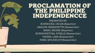 PROCLAMATION OF
THE PHILIPPINE
INDEPENDENCCE
PRESENTED BY:
RODRIGUEZ, OSCAR (Reporter)
ARAGON, BERNADETTE (Researcher)
BIANG, REGINE (Reporter)
BUENAVENTURA, XYRILLE (Researcher)
PADINA, LARA (Researcher)
PARIS, MYLENE JOY(Researcher)
 
