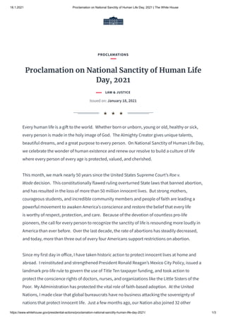 18.1.2021 Proclamation on National Sanctity of Human Life Day, 2021 | The White House
https://www.whitehouse.gov/presidential-actions/proclamation-national-sanctity-human-life-day-2021/ 1/3
Every human life is a gi to the world.  Whether born or unborn, young or old, healthy or sick,
every person is made in the holy image of God.  The Almighty Creator gives unique talents,
beautiful dreams, and a great purpose to every person.  On National Sanctity of Human Life Day,
we celebrate the wonder of human existence and renew our resolve to build a culture of life
where every person of every age is protected, valued, and cherished.
This month, we mark nearly 50 years since the United States Supreme Court’s Roe v.
Wade decision.  This constitutionally flawed ruling overturned State laws that banned abortion,
and has resulted in the loss of more than 50 million innocent lives.  But strong mothers,
courageous students, and incredible community members and people of faith are leading a
powerful movement to awaken America’s conscience and restore the belief that every life
is worthy of respect, protection, and care.  Because of the devotion of countless pro-life
pioneers, the call for every person to recognize the sanctity of life is resounding more loudly in
America than ever before.  Over the last decade, the rate of abortions has steadily decreased,
and today, more than three out of every four Americans support restrictions on abortion.
Since my first day in o ice, I have taken historic action to protect innocent lives at home and
abroad.  I reinstituted and strengthened President Ronald Reagan’s Mexico City Policy, issued a
landmark pro-life rule to govern the use of Title Ten taxpayer funding, and took action to
protect the conscience rights of doctors, nurses, and organizations like the Little Sisters of the
Poor.  My Administration has protected the vital role of faith-based adoption.  At the United
Nations, I made clear that global bureaucrats have no business attacking the sovereignty of
nations that protect innocent life.  Just a few months ago, our Nation also joined 32 other
PROCLAMATIONS
Proclamation on National Sanctity of Human Life
Day, 2021
LAW & JUSTICE
Issued on: January 18, 2021
★ ★ ★
 