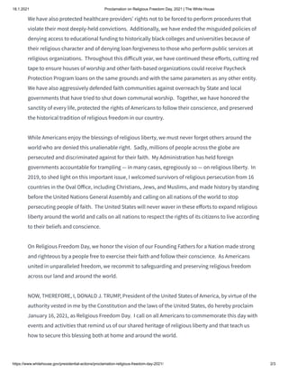 18.1.2021 Proclamation on Religious Freedom Day, 2021 | The White House
https://www.whitehouse.gov/presidential-actions/proclamation-religious-freedom-day-2021/ 2/3
We have also protected healthcare providers’ rights not to be forced to perform procedures that
violate their most deeply-held convictions.  Additionally, we have ended the misguided policies of
denying access to educational funding to historically black colleges and universities because of
their religious character and of denying loan forgiveness to those who perform public services at
religious organizations.  Throughout this di icult year, we have continued these e orts, cutting red
tape to ensure houses of worship and other faith-based organizations could receive Paycheck
Protection Program loans on the same grounds and with the same parameters as any other entity. 
We have also aggressively defended faith communities against overreach by State and local
governments that have tried to shut down communal worship.  Together, we have honored the
sanctity of every life, protected the rights of Americans to follow their conscience, and preserved
the historical tradition of religious freedom in our country.
While Americans enjoy the blessings of religious liberty, we must never forget others around the
world who are denied this unalienable right.  Sadly, millions of people across the globe are
persecuted and discriminated against for their faith.  My Administration has held foreign
governments accountable for trampling — in many cases, egregiously so — on religious liberty.  In
2019, to shed light on this important issue, I welcomed survivors of religious persecution from 16
countries in the Oval O ice, including Christians, Jews, and Muslims, and made history by standing
before the United Nations General Assembly and calling on all nations of the world to stop
persecuting people of faith.  The United States will never waver in these e orts to expand religious
liberty around the world and calls on all nations to respect the rights of its citizens to live according
to their beliefs and conscience.
On Religious Freedom Day, we honor the vision of our Founding Fathers for a Nation made strong
and righteous by a people free to exercise their faith and follow their conscience.  As Americans
united in unparalleled freedom, we recommit to safeguarding and preserving religious freedom
across our land and around the world.
NOW, THEREFORE, I, DONALD J. TRUMP, President of the United States of America, by virtue of the
authority vested in me by the Constitution and the laws of the United States, do hereby proclaim
January 16, 2021, as Religious Freedom Day.  I call on all Americans to commemorate this day with
events and activities that remind us of our shared heritage of religious liberty and that teach us
how to secure this blessing both at home and around the world.
 