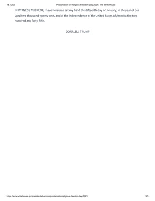18.1.2021 Proclamation on Religious Freedom Day, 2021 | The White House
https://www.whitehouse.gov/presidential-actions/proclamation-religious-freedom-day-2021/ 3/3
IN WITNESS WHEREOF, I have hereunto set my hand this fi eenth day of January, in the year of our
Lord two thousand twenty-one, and of the Independence of the United States of America the two
hundred and forty-fi h.
DONALD J. TRUMP
 
