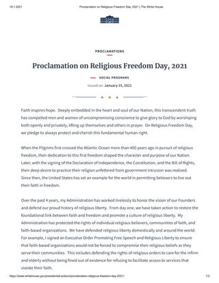 18.1.2021 Proclamation on Religious Freedom Day, 2021 | The White House
https://www.whitehouse.gov/presidential-actions/proclamation-religious-freedom-day-2021/ 1/3
Faith inspires hope.  Deeply embedded in the heart and soul of our Nation, this transcendent truth
has compelled men and women of uncompromising conscience to give glory to God by worshiping
both openly and privately, li ing up themselves and others in prayer.  On Religious Freedom Day,
we pledge to always protect and cherish this fundamental human right.
When the Pilgrims first crossed the Atlantic Ocean more than 400 years ago in pursuit of religious
freedom, their dedication to this first freedom shaped the character and purpose of our Nation. 
Later, with the signing of the Declaration of Independence, the Constitution, and the Bill of Rights,
their deep desire to practice their religion unfettered from government intrusion was realized. 
Since then, the United States has set an example for the world in permitting believers to live out
their faith in freedom.
Over the past 4 years, my Administration has worked tirelessly to honor the vision of our Founders
and defend our proud history of religious liberty.  From day one, we have taken action to restore the
foundational link between faith and freedom and promote a culture of religious liberty.  My
Administration has protected the rights of individual religious believers, communities of faith, and
faith-based organizations.  We have defended religious liberty domestically and around the world. 
For example, I signed an Executive Order Promoting Free Speech and Religious Liberty to ensure
that faith-based organizations would not be forced to compromise their religious beliefs as they
serve their communities.  This includes defending the rights of religious orders to care for the infirm
and elderly without being fined out of existence for refusing to facilitate access to services that
violate their faith.
PROCLAMATIONS
Proclamation on Religious Freedom Day, 2021
SOCIAL PROGRAMS
Issued on: January 15, 2021
★ ★ ★
 