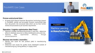 ProcMATE Use Cases
ProcMATE
Process unstructured data :
• AI based OCR (Optical Character Recognition) technology present
in ProcMATE, quickly and accurately converts unstructured data
from documents into structured data which can be then further
stored and processed as per business requirement.
Operation / Logistics optimization (Real Time) :
• Optimize complex manufacturing process in real time - determine
where to dedicate resources to reduce bottlenecks and cycle time.
• Optimize R&D experimental efficiency through
process/operations.
Discover new trends / anomalies :
• Identify root cause for low product yield in manufacturing
processes.
• Determine root causes for quality issues developed outside of
manufacturing (e.g. during delivery, in supply chain)
 
