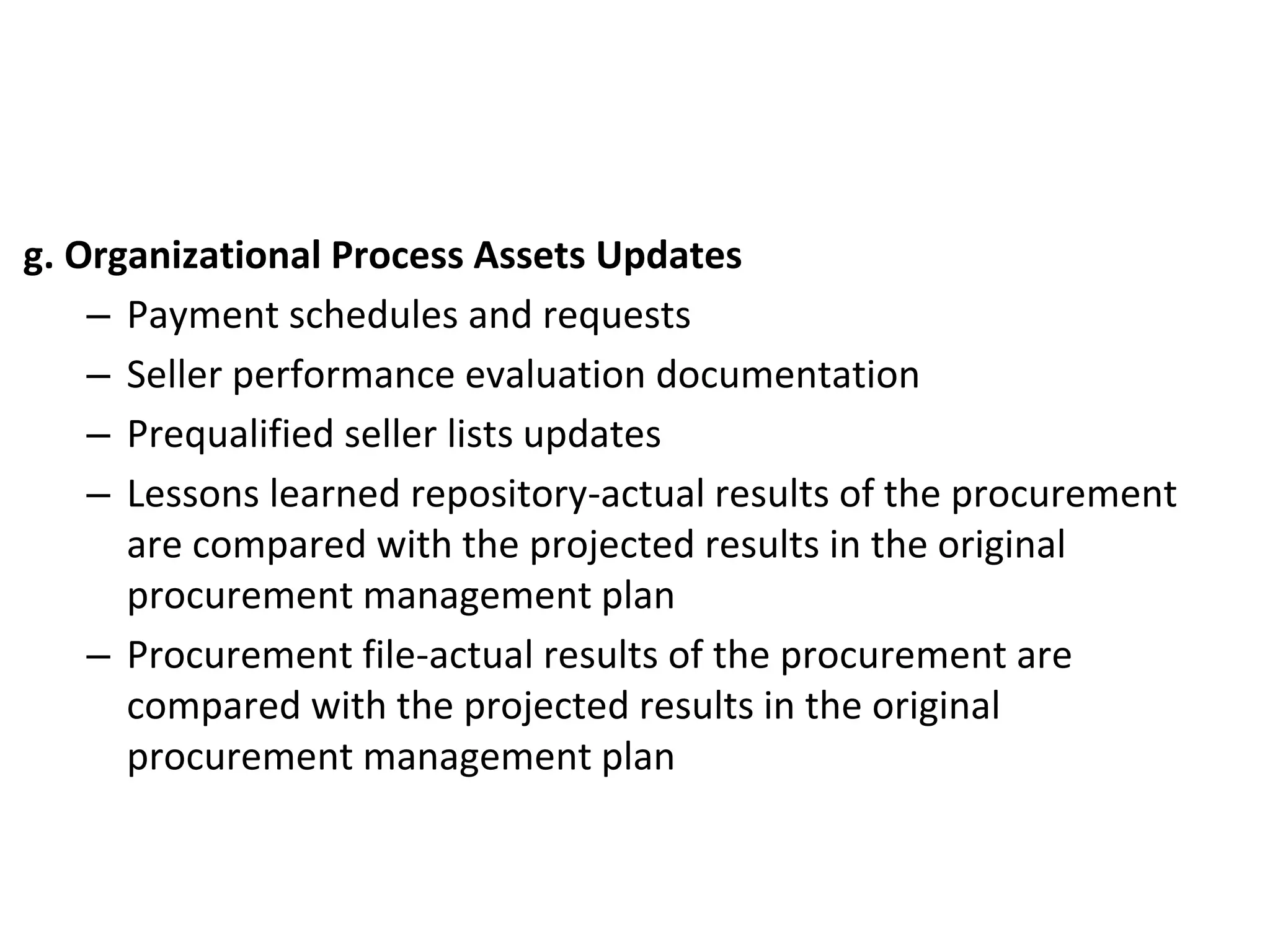 g. Organizational Process Assets Updates
– Payment schedules and requests
– Seller performance evaluation documentation
– Prequalified seller lists updates
– Lessons learned repository-actual results of the procurement
are compared with the projected results in the original
procurement management plan
– Procurement file-actual results of the procurement are
compared with the projected results in the original
procurement management plan
 