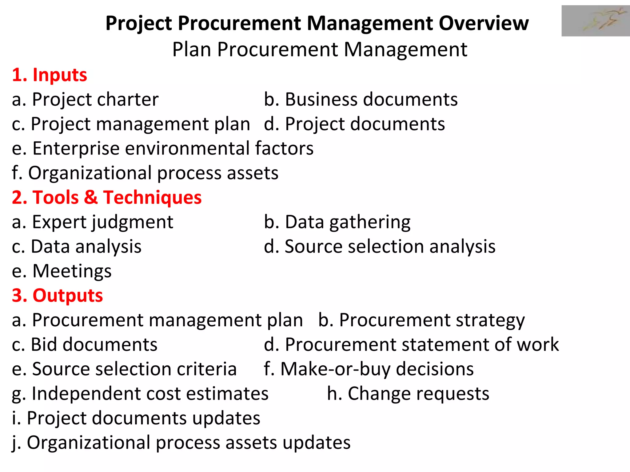 Project Procurement Management Overview
Plan Procurement Management
1. Inputs
a. Project charter b. Business documents
c. Project management plan d. Project documents
e. Enterprise environmental factors
f. Organizational process assets
2. Tools & Techniques
a. Expert judgment b. Data gathering
c. Data analysis d. Source selection analysis
e. Meetings
3. Outputs
a. Procurement management plan b. Procurement strategy
c. Bid documents d. Procurement statement of work
e. Source selection criteria f. Make-or-buy decisions
g. Independent cost estimates h. Change requests
i. Project documents updates
j. Organizational process assets updates
 