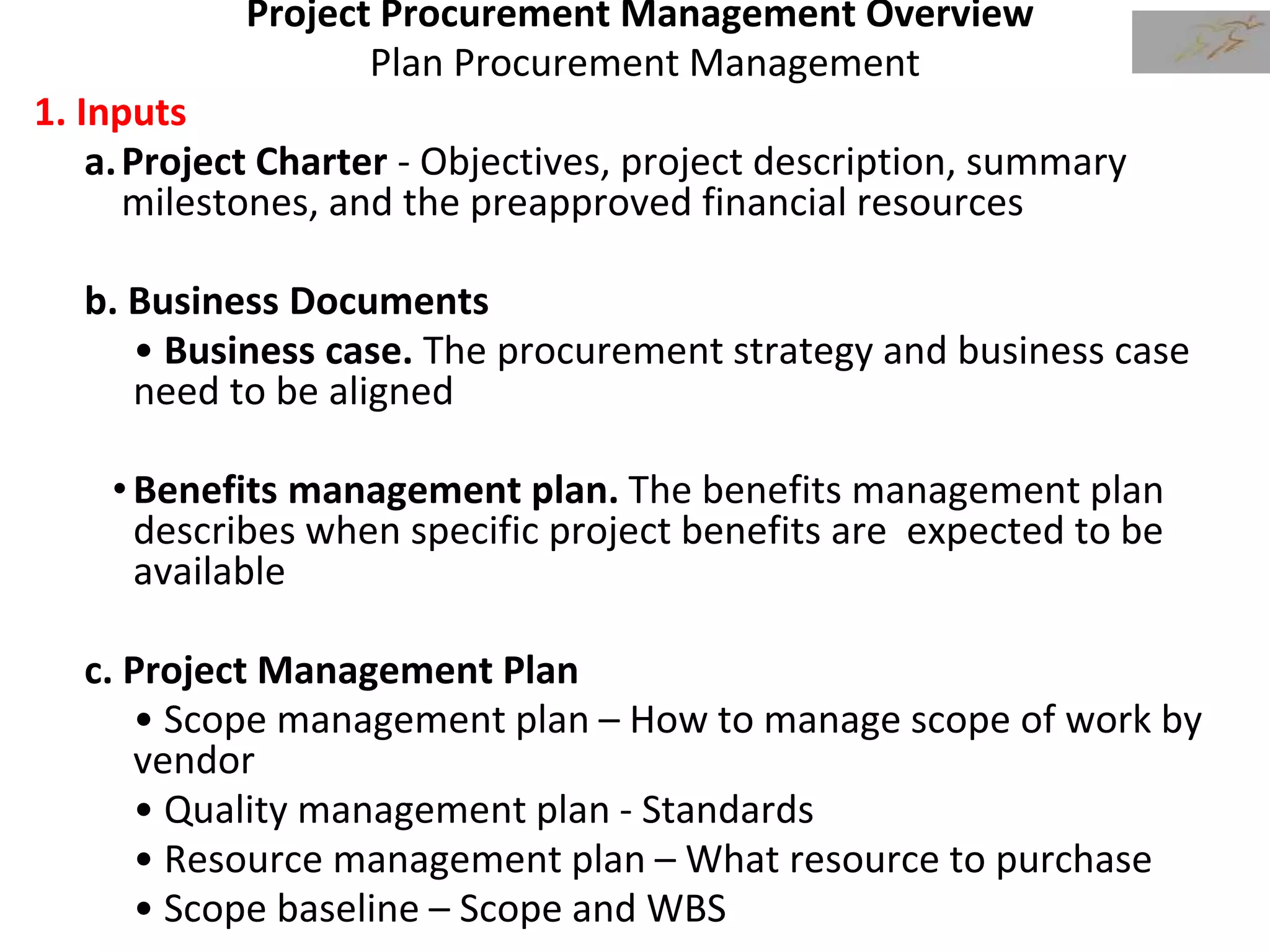Project Procurement Management Overview
Plan Procurement Management
1. Inputs
a.Project Charter - Objectives, project description, summary
milestones, and the preapproved financial resources
b. Business Documents
• Business case. The procurement strategy and business case
need to be aligned
•Benefits management plan. The benefits management plan
describes when specific project benefits are expected to be
available
c. Project Management Plan
• Scope management plan – How to manage scope of work by
vendor
• Quality management plan - Standards
• Resource management plan – What resource to purchase
• Scope baseline – Scope and WBS
 
